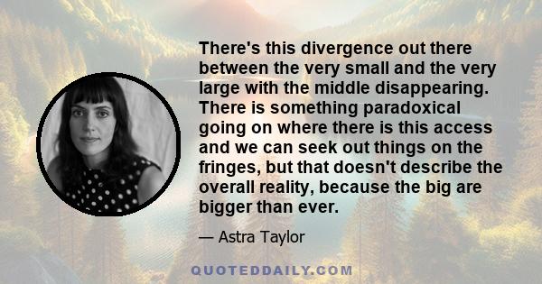 There's this divergence out there between the very small and the very large with the middle disappearing. There is something paradoxical going on where there is this access and we can seek out things on the fringes, but 