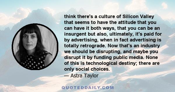 think there's a culture of Silicon Valley that seems to have the attitude that you can have it both ways, that you can be an insurgent but also, ultimately, it's paid for by advertising, when in fact advertising is