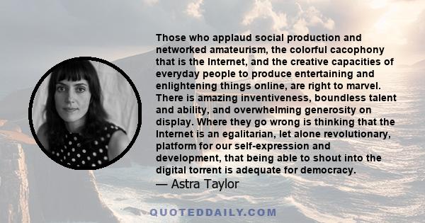 Those who applaud social production and networked amateurism, the colorful cacophony that is the Internet, and the creative capacities of everyday people to produce entertaining and enlightening things online, are right 