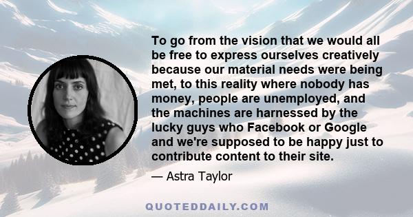 To go from the vision that we would all be free to express ourselves creatively because our material needs were being met, to this reality where nobody has money, people are unemployed, and the machines are harnessed by 