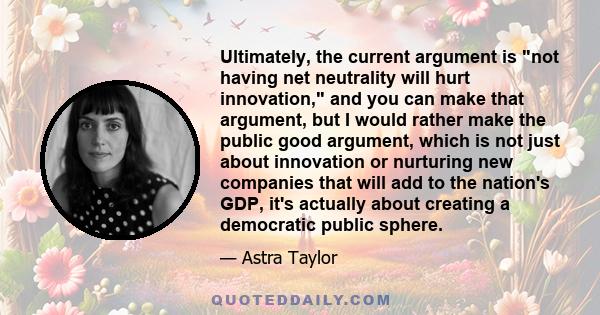 Ultimately, the current argument is not having net neutrality will hurt innovation, and you can make that argument, but I would rather make the public good argument, which is not just about innovation or nurturing new