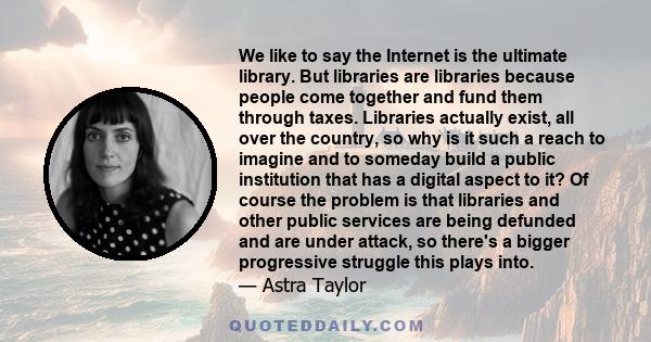 We like to say the Internet is the ultimate library. But libraries are libraries because people come together and fund them through taxes. Libraries actually exist, all over the country, so why is it such a reach to