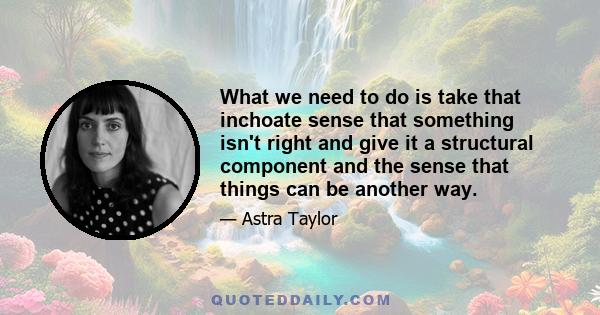 What we need to do is take that inchoate sense that something isn't right and give it a structural component and the sense that things can be another way.