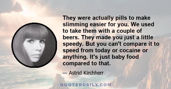 They were actually pills to make slimming easier for you. We used to take them with a couple of beers. They made you just a little speedy. But you can't compare it to speed from today or cocaine or anything. It's just