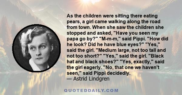 As the children were sitting there eating pears, a girl came walking along the road from town. When she saw the children she stopped and asked, Have you seen my papa go by? M-m-m, said Pippi. How did he look? Did he