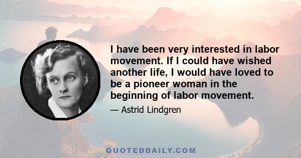 I have been very interested in labor movement. If I could have wished another life, I would have loved to be a pioneer woman in the beginning of labor movement.