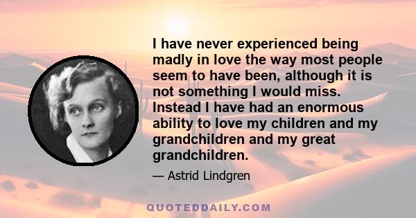 I have never experienced being madly in love the way most people seem to have been, although it is not something I would miss. Instead I have had an enormous ability to love my children and my grandchildren and my great 