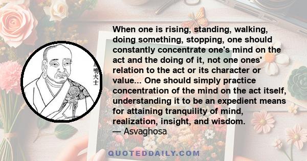 When one is rising, standing, walking, doing something, stopping, one should constantly concentrate one's mind on the act and the doing of it, not one ones' relation to the act or its character or value... One should