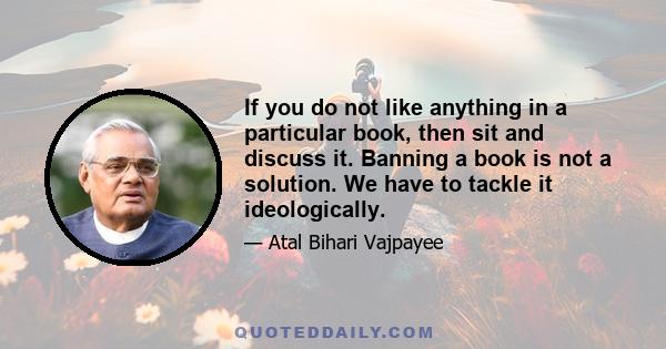 If you do not like anything in a particular book, then sit and discuss it. Banning a book is not a solution. We have to tackle it ideologically.