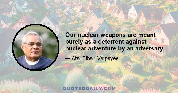 Our nuclear weapons are meant purely as a deterrent against nuclear adventure by an adversary.