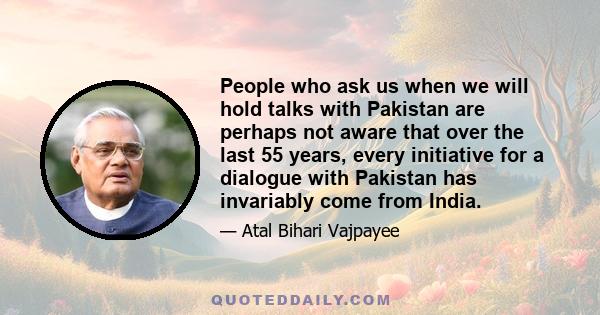 People who ask us when we will hold talks with Pakistan are perhaps not aware that over the last 55 years, every initiative for a dialogue with Pakistan has invariably come from India.