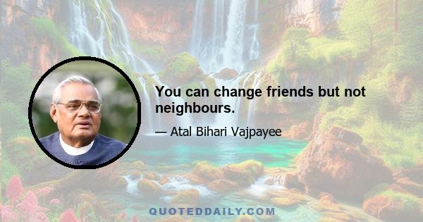 You can change friends but not neighbours.