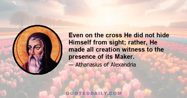 Even on the cross He did not hide Himself from sight; rather, He made all creation witness to the presence of its Maker.