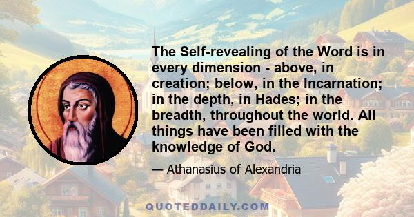 The Self-revealing of the Word is in every dimension - above, in creation; below, in the Incarnation; in the depth, in Hades; in the breadth, throughout the world. All things have been filled with the knowledge of God.