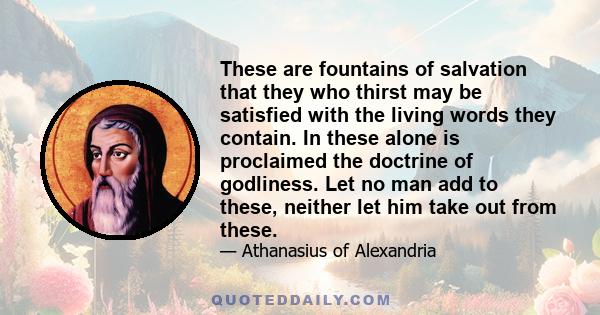 These are fountains of salvation that they who thirst may be satisfied with the living words they contain. In these alone is proclaimed the doctrine of godliness. Let no man add to these, neither let him take out from