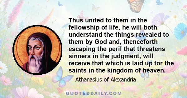 Thus united to them in the fellowship of life, he will both understand the things revealed to them by God and, thenceforth escaping the peril that threatens sinners in the judgment, will receive that which is laid up