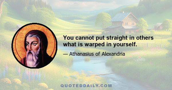 You cannot put straight in others what is warped in yourself.