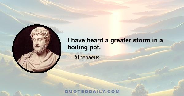 I have heard a greater storm in a boiling pot.