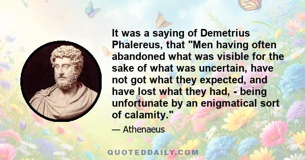 It was a saying of Demetrius Phalereus, that Men having often abandoned what was visible for the sake of what was uncertain, have not got what they expected, and have lost what they had, - being unfortunate by an