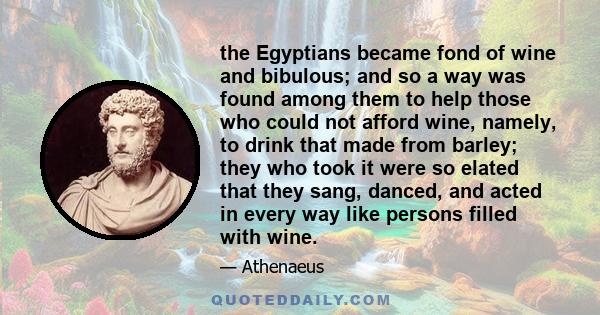 the Egyptians became fond of wine and bibulous; and so a way was found among them to help those who could not afford wine, namely, to drink that made from barley; they who took it were so elated that they sang, danced,