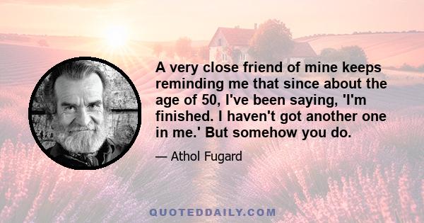 A very close friend of mine keeps reminding me that since about the age of 50, I've been saying, 'I'm finished. I haven't got another one in me.' But somehow you do.