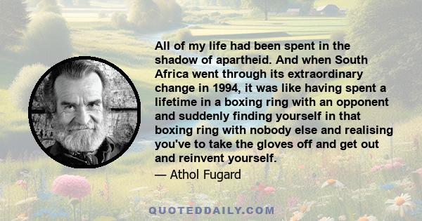 All of my life had been spent in the shadow of apartheid. And when South Africa went through its extraordinary change in 1994, it was like having spent a lifetime in a boxing ring with an opponent and suddenly finding