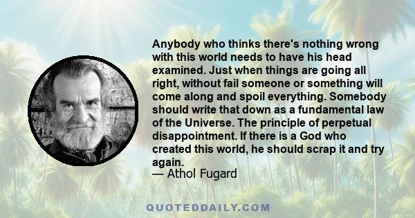 Anybody who thinks there's nothing wrong with this world needs to have his head examined. Just when things are going all right, without fail someone or something will come along and spoil everything. Somebody should