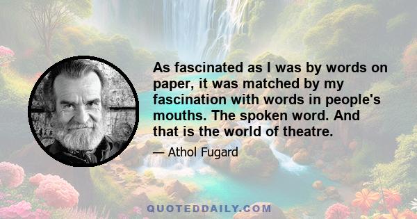 As fascinated as I was by words on paper, it was matched by my fascination with words in people's mouths. The spoken word. And that is the world of theatre.