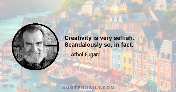 Creativity is very selfish. Scandalously so, in fact.