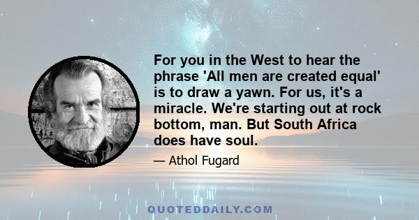 For you in the West to hear the phrase 'All men are created equal' is to draw a yawn. For us, it's a miracle. We're starting out at rock bottom, man. But South Africa does have soul.