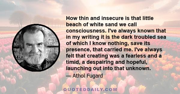 How thin and insecure is that little beach of white sand we call consciousness. I've always known that in my writing it is the dark troubled sea of which I know nothing, save its presence, that carried me. I've always