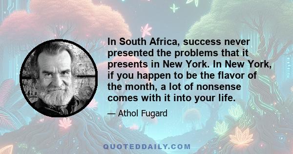 In South Africa, success never presented the problems that it presents in New York. In New York, if you happen to be the flavor of the month, a lot of nonsense comes with it into your life.