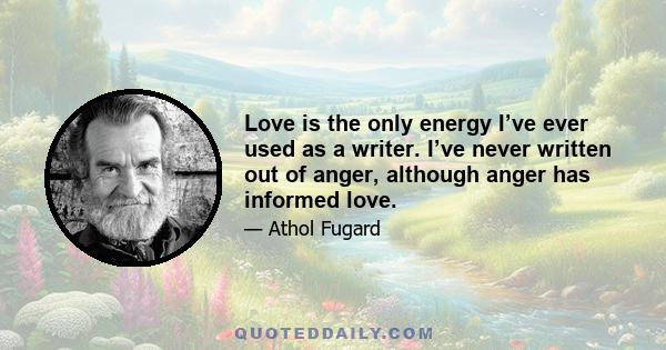 Love is the only energy I’ve ever used as a writer. I’ve never written out of anger, although anger has informed love.