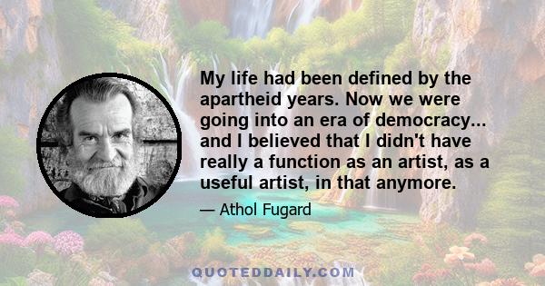 My life had been defined by the apartheid years. Now we were going into an era of democracy... and I believed that I didn't have really a function as an artist, as a useful artist, in that anymore.