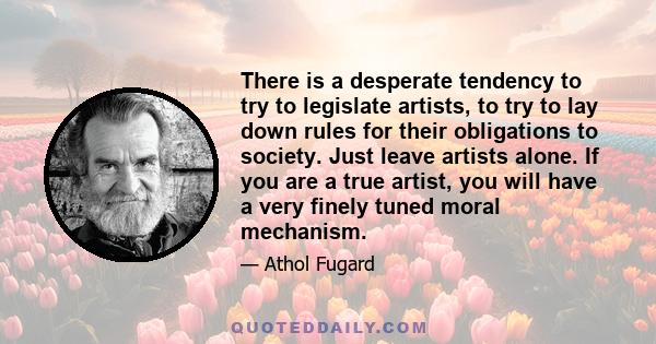 There is a desperate tendency to try to legislate artists, to try to lay down rules for their obligations to society. Just leave artists alone. If you are a true artist, you will have a very finely tuned moral mechanism.