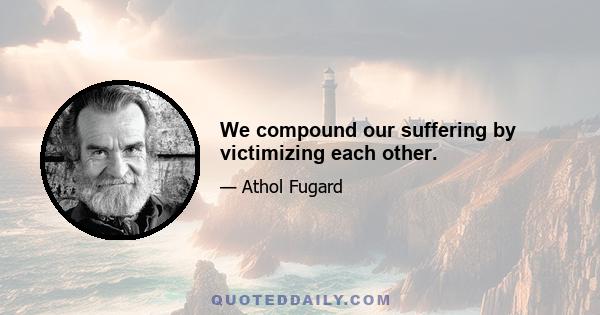 We compound our suffering by victimizing each other.