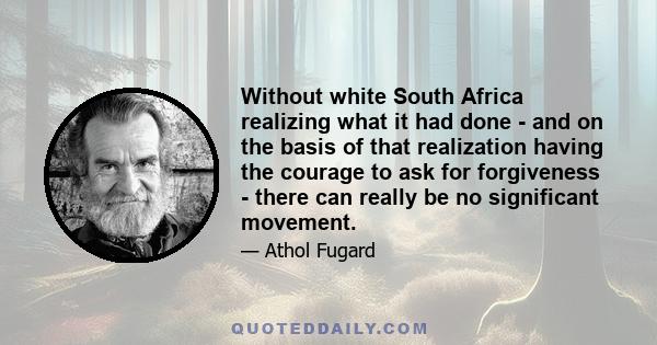 Without white South Africa realizing what it had done - and on the basis of that realization having the courage to ask for forgiveness - there can really be no significant movement.