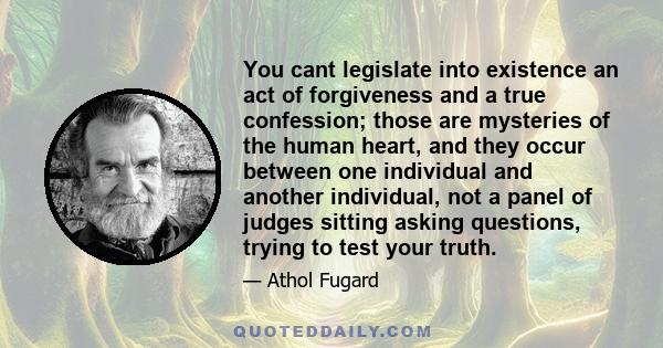 You cant legislate into existence an act of forgiveness and a true confession; those are mysteries of the human heart, and they occur between one individual and another individual, not a panel of judges sitting asking