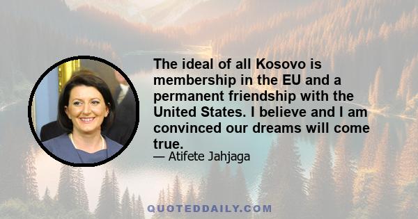 The ideal of all Kosovo is membership in the EU and a permanent friendship with the United States. I believe and I am convinced our dreams will come true.