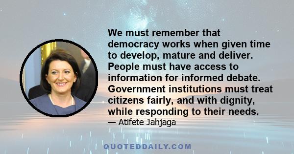 We must remember that democracy works when given time to develop, mature and deliver. People must have access to information for informed debate. Government institutions must treat citizens fairly, and with dignity,