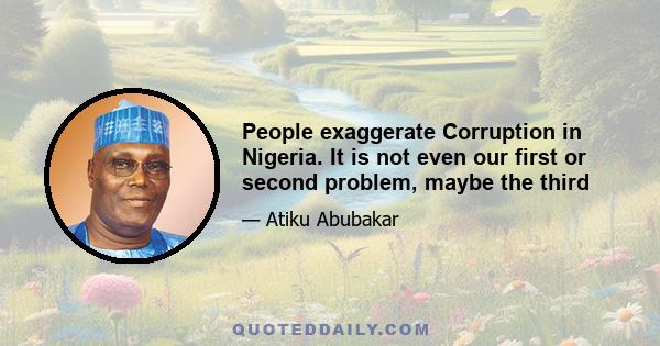 People exaggerate Corruption in Nigeria. It is not even our first or second problem, maybe the third