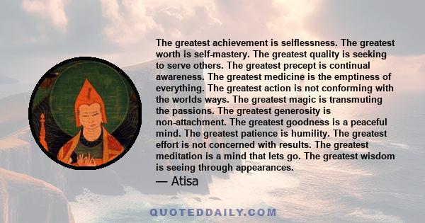 The greatest achievement is selflessness. The greatest worth is self-mastery. The greatest quality is seeking to serve others. The greatest precept is continual awareness. The greatest medicine is the emptiness of