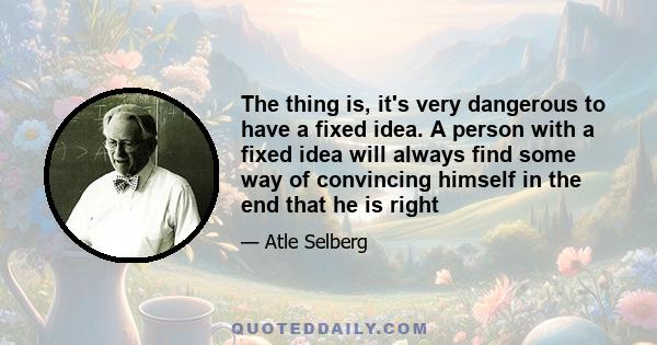 The thing is, it's very dangerous to have a fixed idea. A person with a fixed idea will always find some way of convincing himself in the end that he is right