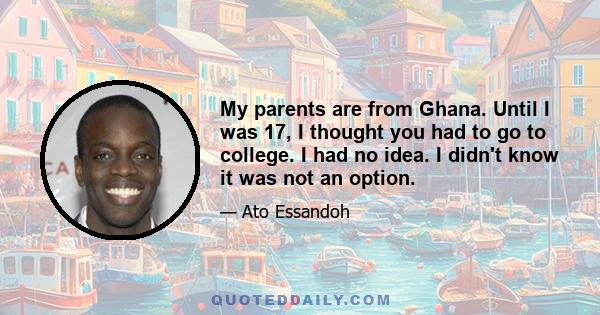 My parents are from Ghana. Until I was 17, I thought you had to go to college. I had no idea. I didn't know it was not an option.