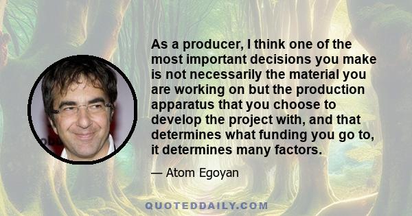 As a producer, I think one of the most important decisions you make is not necessarily the material you are working on but the production apparatus that you choose to develop the project with, and that determines what