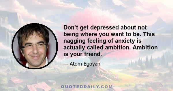 Don’t get depressed about not being where you want to be. This nagging feeling of anxiety is actually called ambition. Ambition is your friend.