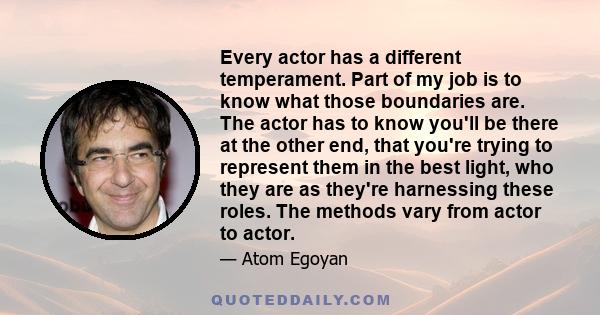 Every actor has a different temperament. Part of my job is to know what those boundaries are. The actor has to know you'll be there at the other end, that you're trying to represent them in the best light, who they are