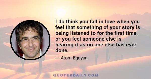 I do think you fall in love when you feel that something of your story is being listened to for the first time, or you feel someone else is hearing it as no one else has ever done.