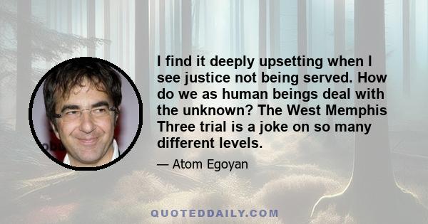 I find it deeply upsetting when I see justice not being served. How do we as human beings deal with the unknown? The West Memphis Three trial is a joke on so many different levels.