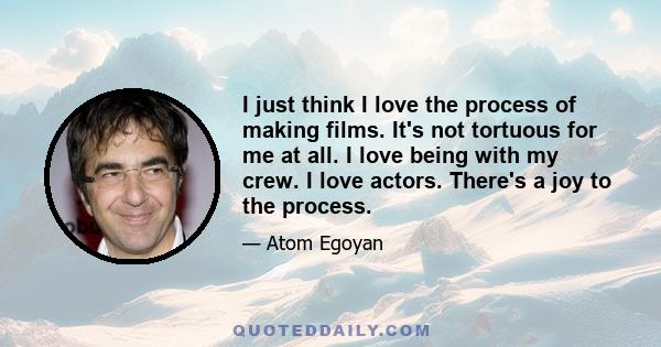 I just think I love the process of making films. It's not tortuous for me at all. I love being with my crew. I love actors. There's a joy to the process.